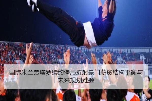 国际米兰劳塔罗续约僵局折射豪门薪资结构平衡与未来规划难题
