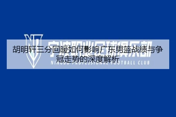 胡明轩三分回暖如何影响广东男篮战绩与争冠走势的深度解析